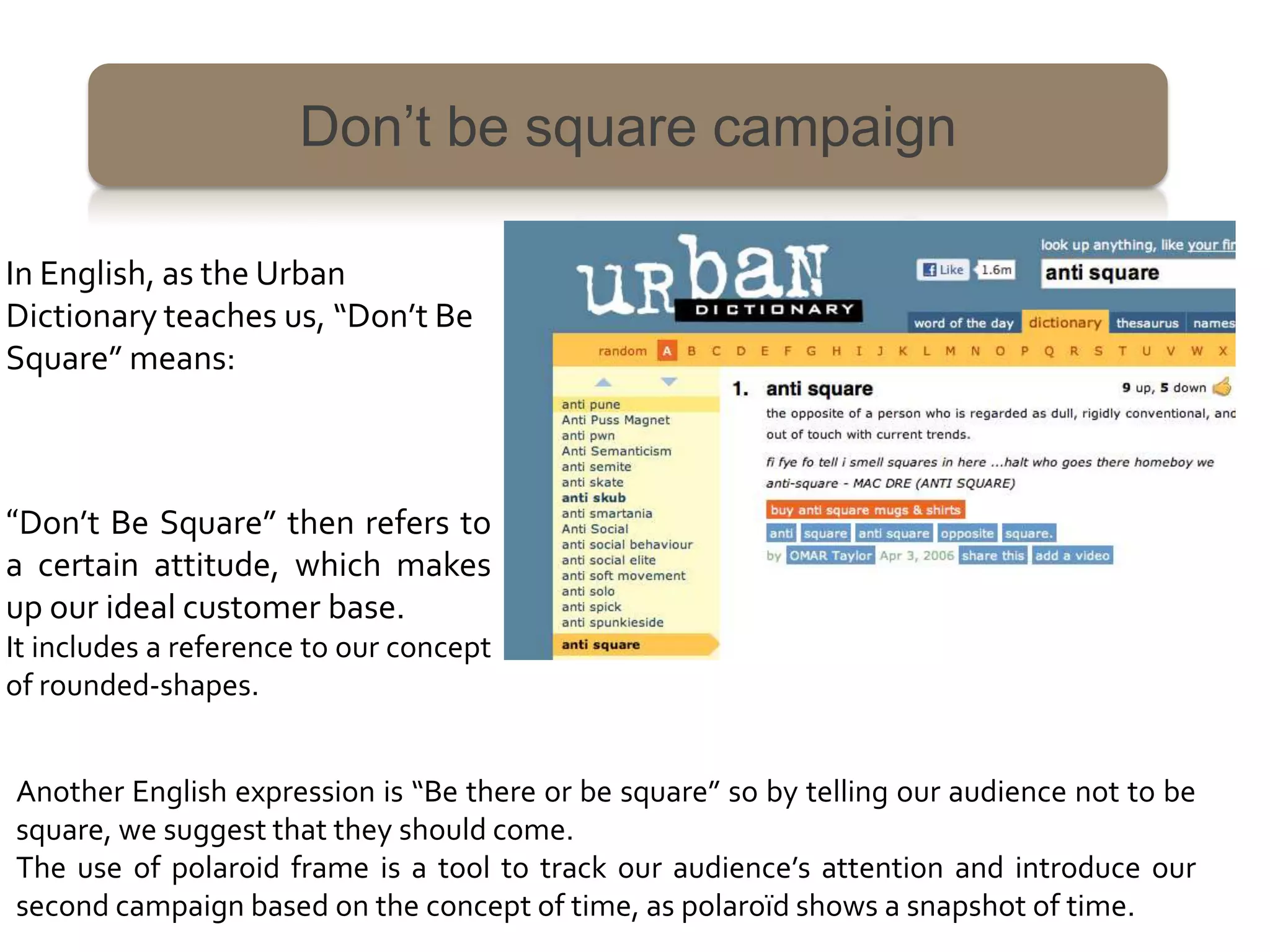 Don’t be square campaign

In English, as the Urban
Dictionary teaches us, “Don’t Be
Square” means:



“Don’t Be Square” then refers to
a certain attitude, which makes
up our ideal customer base.
It includes a reference to our concept
of rounded-shapes.


Another English expression is “Be there or be square” so by telling our audience not to be
square, we suggest that they should come.
The use of polaroid frame is a tool to track our audience’s attention and introduce our
second campaign based on the concept of time, as polaroïd shows a snapshot of time.
 
