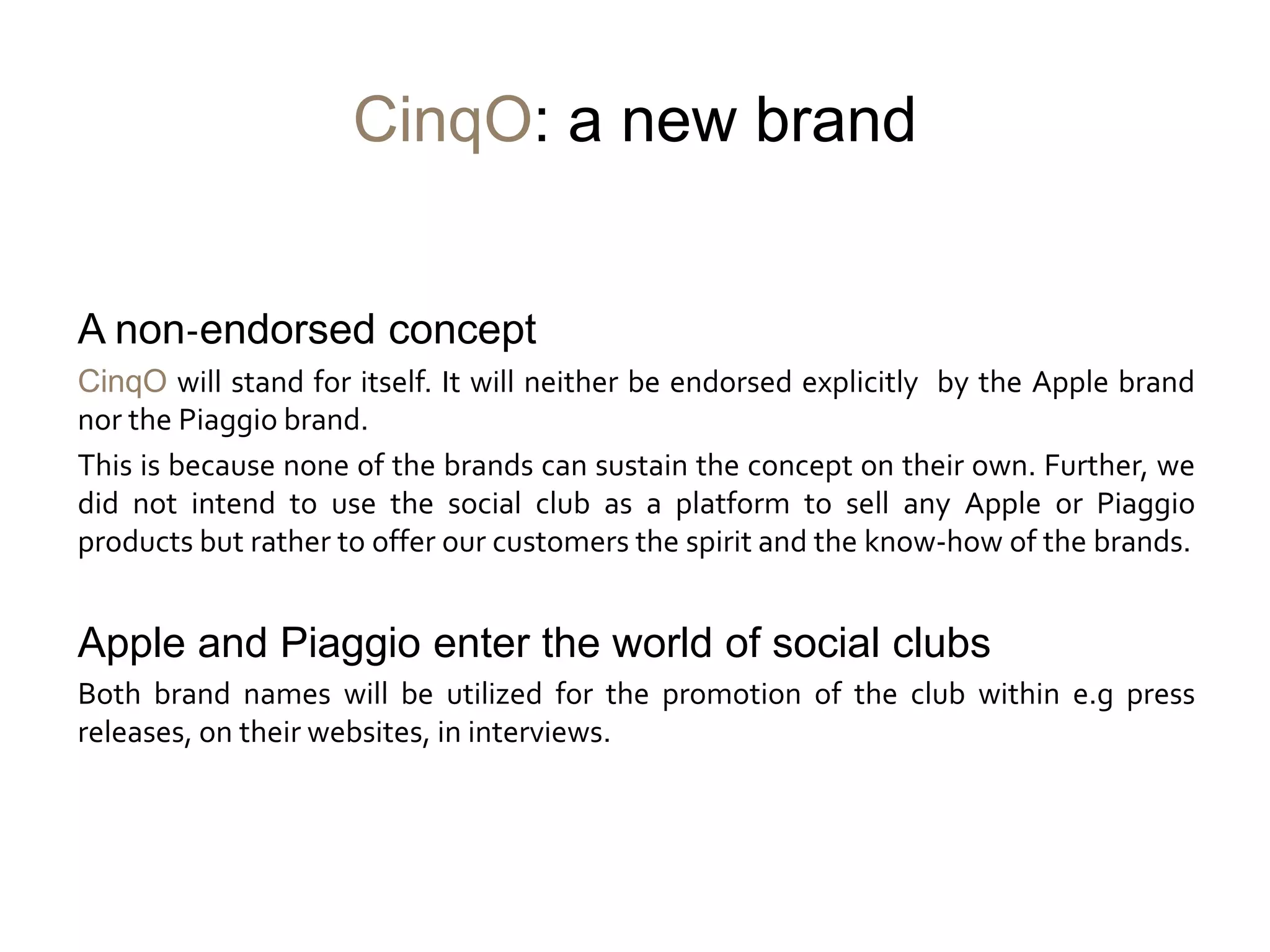 CinqO: a new brand


A non-endorsed concept
CinqO will stand for itself. It will neither be endorsed explicitly by the Apple brand
nor the Piaggio brand.
This is because none of the brands can sustain the concept on their own. Further, we
did not intend to use the social club as a platform to sell any Apple or Piaggio
products but rather to offer our customers the spirit and the know-how of the brands.


Apple and Piaggio enter the world of social clubs
Both brand names will be utilized for the promotion of the club within e.g press
releases, on their websites, in interviews.
 