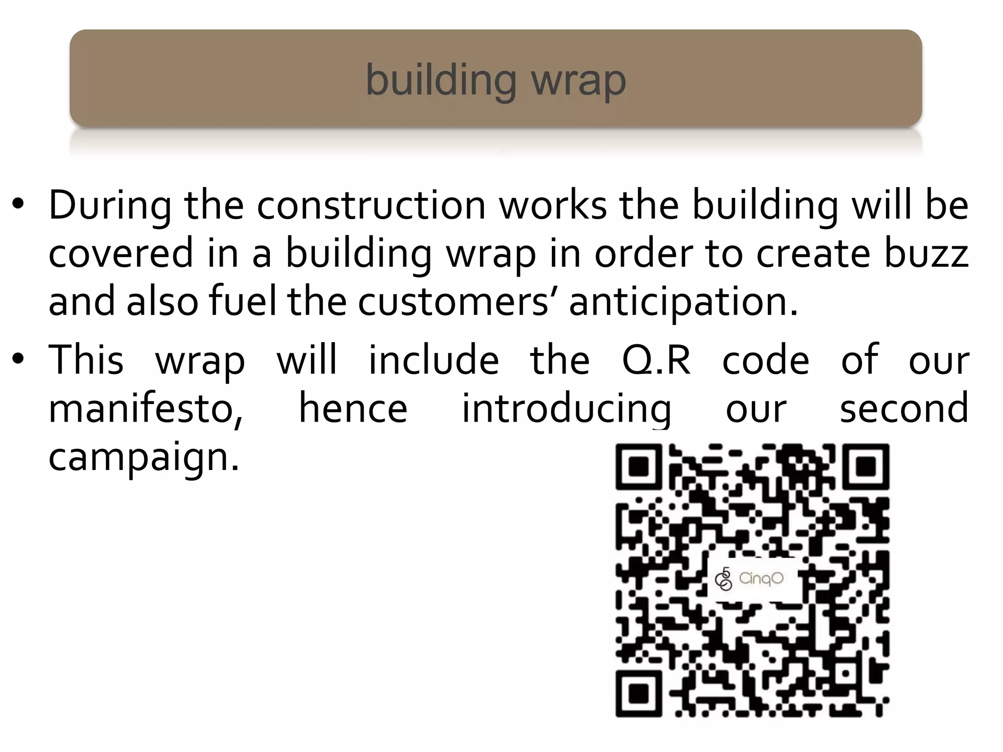 building wrap

• During the construction works the building will be
  covered in a building wrap in order to create buzz
  and also fuel the customers’ anticipation.
• This wrap will include the Q.R code of our
  manifesto, hence introducing our second
  campaign.
 