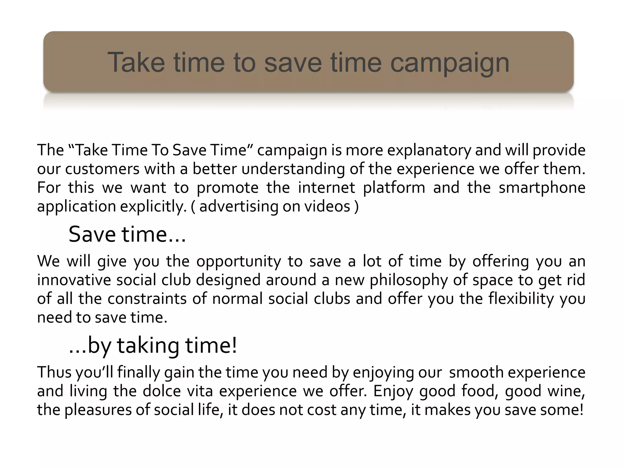 Take time to save time campaign


The “Take Time To Save Time” campaign is more explanatory and will provide
our customers with a better understanding of the experience we offer them.
For this we want to promote the internet platform and the smartphone
application explicitly. ( advertising on videos )
    Save time…
We will give you the opportunity to save a lot of time by offering you an
innovative social club designed around a new philosophy of space to get rid
of all the constraints of normal social clubs and offer you the flexibility you
need to save time.
    …by taking time!
Thus you’ll finally gain the time you need by enjoying our smooth experience
and living the dolce vita experience we offer. Enjoy good food, good wine,
the pleasures of social life, it does not cost any time, it makes you save some!
 