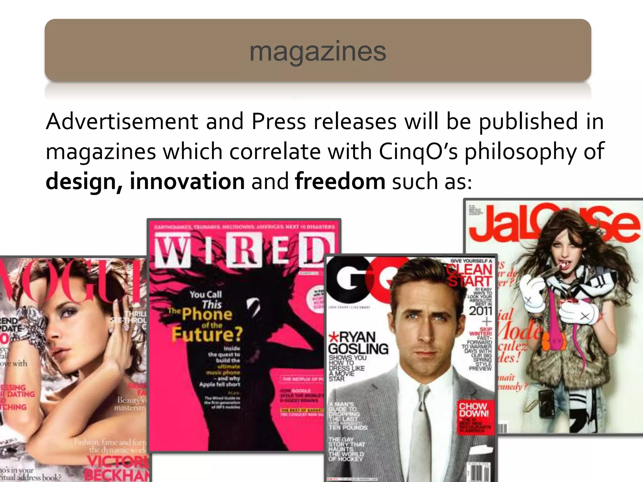magazines

Advertisement and Press releases will be published in
magazines which correlate with CinqO’s philosophy of
design, innovation and freedom such as:
 