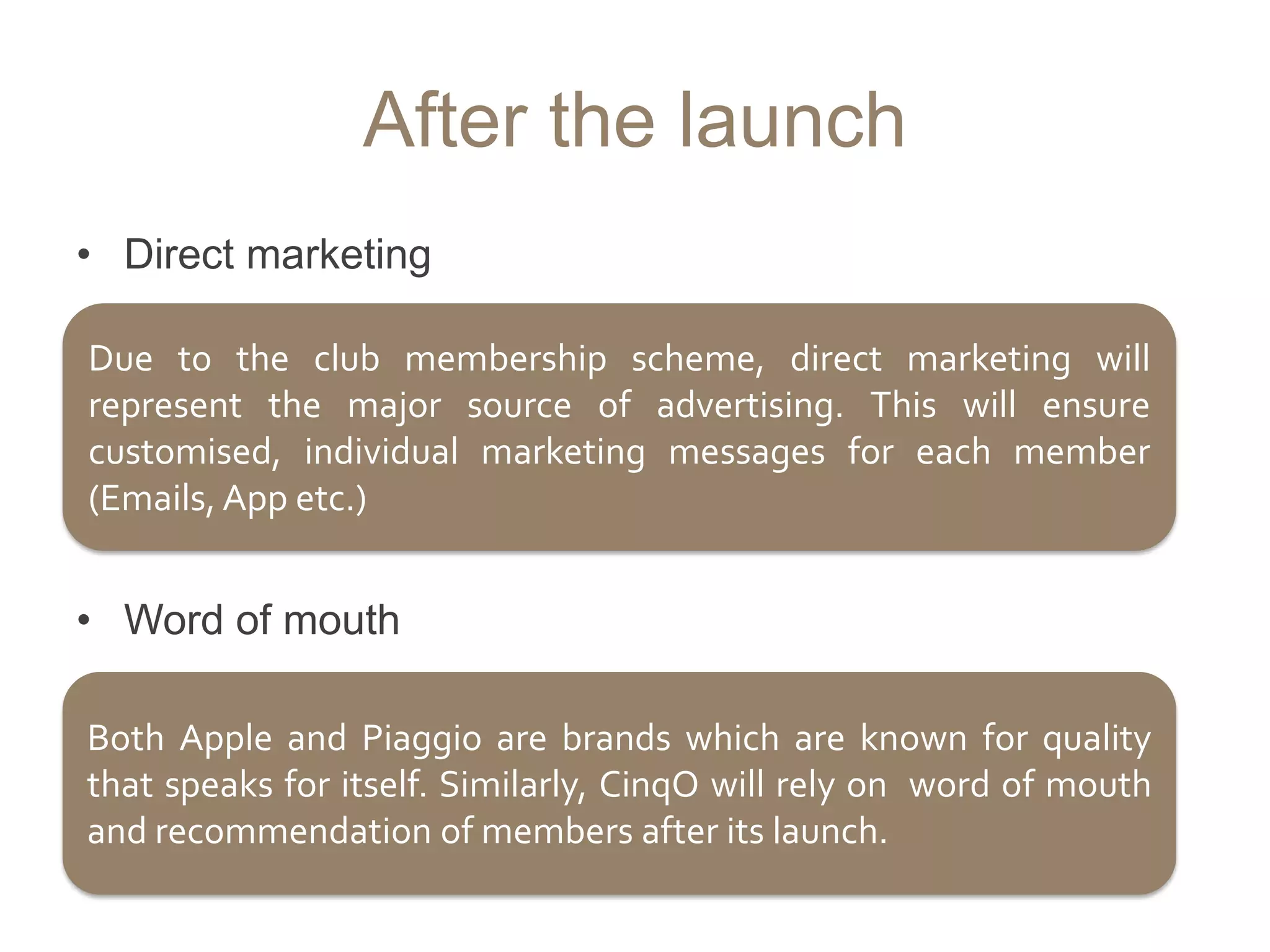 After the launch
• Direct marketing

Due to the club membership scheme, direct marketing will
represent the major source of advertising. This will ensure
customised, individual marketing messages for each member
(Emails, App etc.)


• Word of mouth

Both Apple and Piaggio are brands which are known for quality
that speaks for itself. Similarly, CinqO will rely on word of mouth
and recommendation of members after its launch.
 