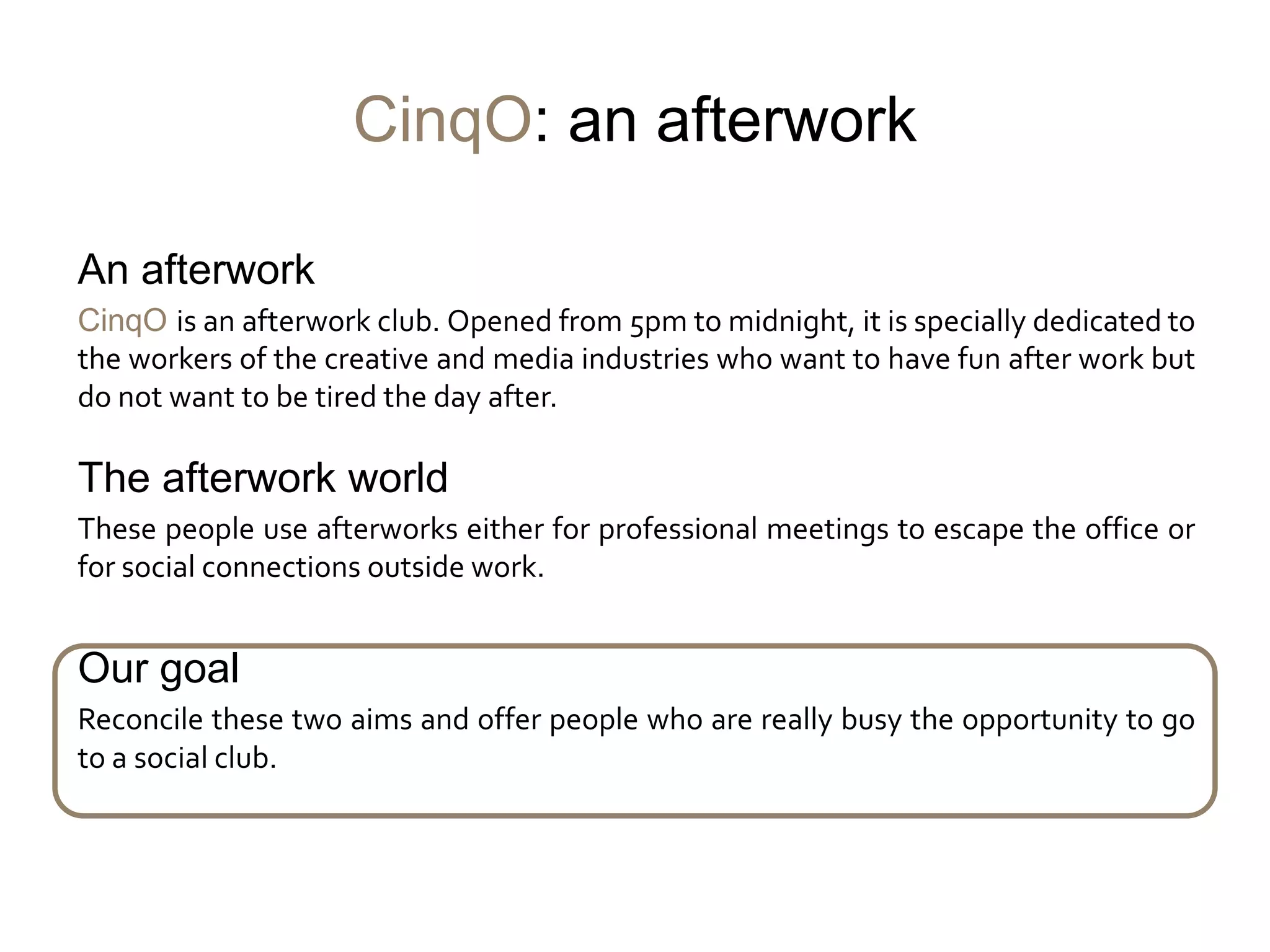 CinqO: an afterwork

An afterwork
CinqO is an afterwork club. Opened from 5pm to midnight, it is specially dedicated to
the workers of the creative and media industries who want to have fun after work but
do not want to be tired the day after.

The afterwork world
These people use afterworks either for professional meetings to escape the office or
for social connections outside work.


Our goal
Reconcile these two aims and offer people who are really busy the opportunity to go
to a social club.
 