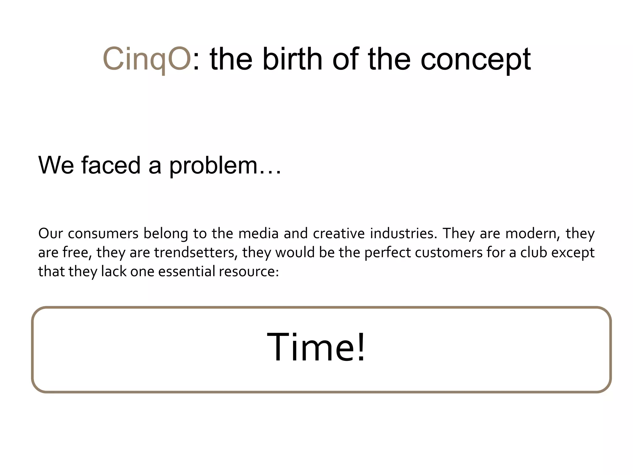 CinqO: the birth of the concept


We faced a problem…

Our consumers belong to the media and creative industries. They are modern, they
are free, they are trendsetters, they would be the perfect customers for a club except
that they lack one essential resource:




                                   Time!
 