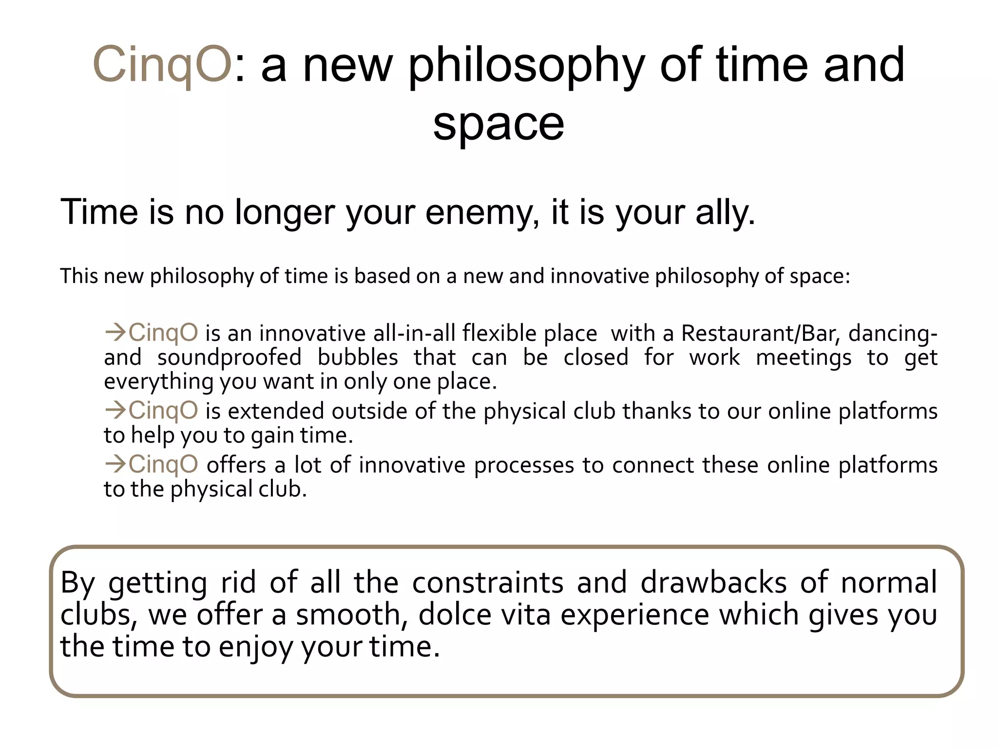 CinqO: a new philosophy of time and
                 space
Time is no longer your enemy, it is your ally.
This new philosophy of time is based on a new and innovative philosophy of space:

    CinqO is an innovative all-in-all flexible place with a Restaurant/Bar, dancing-
    and soundproofed bubbles that can be closed for work meetings to get
    everything you want in only one place.
    CinqO is extended outside of the physical club thanks to our online platforms
    to help you to gain time.
    CinqO offers a lot of innovative processes to connect these online platforms
    to the physical club.


By getting rid of all the constraints and drawbacks of normal
clubs, we offer a smooth, dolce vita experience which gives you
the time to enjoy your time.
 