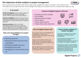 Artificial Intelligence is key to data analytics in
giving suggestions to improve the project
success rate throughout the project lifecycle.
Business intelligence refers to the procedural
and technical infrastructure that collects, stores,
and analyzes the data produced by a company's
activities.
Business analytics refers to the skills,
technologies, and practices for continuous
iterative exploration and investigation of past
business performance to gain insight and drive
business planning based on the data derived.
Every company thrives in its business when there is proper project management in place. This, however, is seen seldom, because
of the large amount of project failure rates. Project managers have slowly run out of options but to turn to data and data analytics for help.
The importance of data analytics in project management
Digital Projects
Matching resources
Allocating the best resources to the
Scheduling available resources.
Managing real time data
Managing risks, issues and test cases,
etc.
stakeholders
Features of Digital Projects in KTern.AI
KTern.AI Digital Projects UVP Impact of data analytics on
project managers
AI, BI and BA
Roles and responsibilities of a project
manager
Everyday work item analytics
Test analytics
Business process insights
Sprint reports
Project signoff reports
Project and process reports etc
Smart project charter and Intelligent risk
management to improve the
Communication and Scope control for the
Project Execution.
Project auto-simulation planner and
Timeline auto-tracker with insights for
better version management linked to the
Project Milestones.
Sign-off approval auto-orchestrator and
Q-gate auto-integration for conformance
to compliance and auto validations.
The project manager has the highest
dependency in line with project
management.
This encloses the initial process of
project planning to proper
management through all the phases of
the project until project completion.
Talking about projects of any altitude,
a large project like a conversion project
from ECC to S/4HANA has much more
elaborate and stretched list of
deliverables, and without data
analytics, it would turn tedious.
 