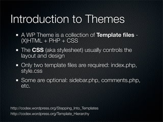 Introduction to Themes
      A WP Theme is a collection of Template ﬁles -
      (X)HTML + PHP + CSS
      The CSS (aka stylesheet) usually controls the
      layout and design
      Only two template ﬁles are required: index.php,
      style.css
      Some are optional: sidebar.php, comments.php,
      etc.


http://codex.wordpress.org/Stepping_Into_Templates
http://codex.wordpress.org/Template_Hierarchy
 