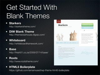 Get Started With
Blank Themes
Starkers
http://starkerstheme.com/

DIW Blank Theme
http://themeclubhouse.digwp.com/

Whiteboard
http://whiteboardframework.com/

Base
http://fresh01.co.za/2008/07/14/base/

Roots
http://www.rootstheme.com/

HTML5 Boilerplate
https://github.com/iamamused/wp-theme-html5-boilerplate
 