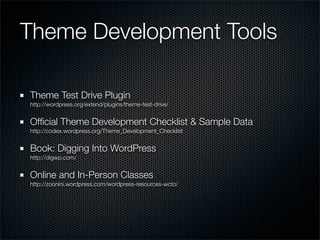 Theme Development Tools

Theme Test Drive Plugin
http://wordpress.org/extend/plugins/theme-test-drive/


Ofﬁcial Theme Development Checklist & Sample Data
http://codex.wordpress.org/Theme_Development_Checklist


Book: Digging Into WordPress
http://digwp.com/


Online and In-Person Classes
http://zoonini.wordpress.com/wordpress-resources-wcto/
 