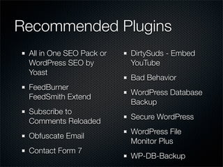 Recommended Plugins
 All in One SEO Pack or   DirtySuds - Embed
 WordPress SEO by         YouTube
 Yoast
                          Bad Behavior
 FeedBurner
                          WordPress Database
 FeedSmith Extend
                          Backup
 Subscribe to
                          Secure WordPress
 Comments Reloaded
                          WordPress File
 Obfuscate Email
                          Monitor Plus
 Contact Form 7
                          WP-DB-Backup
 