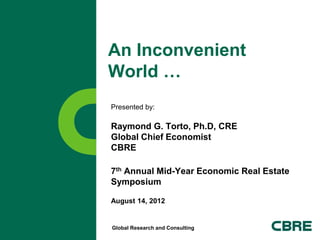 An Inconvenient
World …
Presented by:

Raymond G. Torto, Ph.D, CRE
Global Chief Economist
CBRE

7th Annual Mid-Year Economic Real Estate
Symposium

August 14, 2012


Global Research and Consulting
 