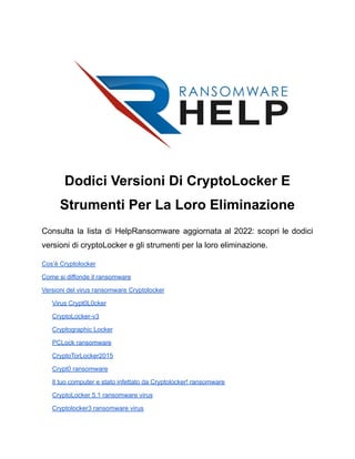 Dodici Versioni Di CryptoLocker E
Strumenti Per La Loro Eliminazione
Consulta la lista di HelpRansomware aggiornata al 2022: scopri le dodici
versioni di cryptoLocker e gli strumenti per la loro eliminazione.
Cos’è Cryptolocker
Come si diffonde il ransomware
Versioni del virus ransomware Cryptolocker
Virus Crypt0L0cker
CryptoLocker-v3
Cryptographic Locker
PCLock ransomware
CryptoTorLocker2015
Crypt0 ransomware
Il tuo computer e stato infettato da Cryptolocker! ransomware
CryptoLocker 5.1 ransomware virus
Cryptolocker3 ransomware virus
 