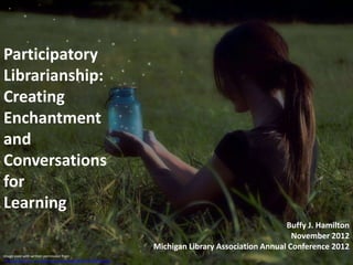 Participatory
Librarianship:
Creating
Enchantment
and
Conversations
for
Learning
                                                                                                    Buffy J. Hamilton
                                                                                                      November 2012
                                                                 Michigan Library Association Annual Conference 2012
Image used with written permission from
 http://www.flickr.com/photos/lauriemaitem/8021454476/sizes/k/
 