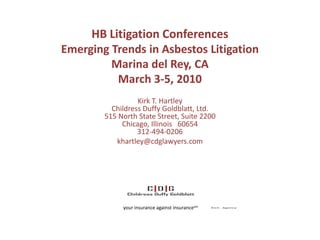 HB Litigation Conferences
Emerging Trends in Asbestos Litigation
         Marina del Rey, CA
          March 3-5, 2010
                  Kirk T. Hartley
          Childress Duffy Goldblatt, Ltd.
        515 North State Street, Suite 2200
             Chicago, Illinois 60654
                  312-494-0206
           khartley@cdglawyers.com




             your insurance against insurancesm
 