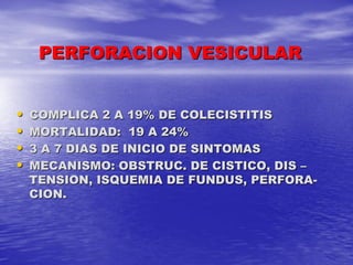 PERFORACION VESICULAR
•
•
•
•

COMPLICA 2 A 19% DE COLECISTITIS
MORTALIDAD: 19 A 24%
3 A 7 DIAS DE INICIO DE SINTOMAS
MECANISMO: OBSTRUC. DE CISTICO, DIS –
TENSION, ISQUEMIA DE FUNDUS, PERFORACION.

 