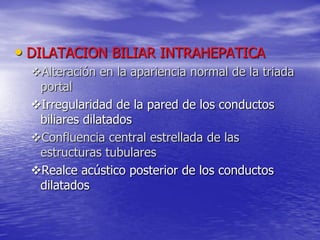 • DILATACION BILIAR INTRAHEPATICA
Alteración en la apariencia normal de la triada
portal
Irregularidad de la pared de los conductos
biliares dilatados
Confluencia central estrellada de las
estructuras tubulares
Realce acústico posterior de los conductos
dilatados

 