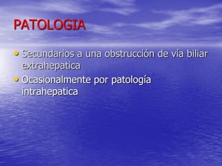 PATOLOGIA
• Secundarios a una obstrucción de vía biliar
extrahepatica
• Ocasionalmente por patología
intrahepatica

 