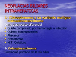 NEOPLACIAS BILIARES
INTRAHEPATICAS
1- Cistoadenoma y su variante maligna
cistoadenocarcinoma
Como diagnostico diferencial
• Quiste complicado por hemorragia o infección
• Quistes equinococcicos
• Abscesos
• Hematomas
• M.T. Quisticos
2- Colangiocarcinoma
Carcinoma primario de la vía biliar

 