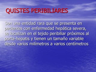 QUISTES PERIBILIARES
Son una entidad rara que se presenta en
pacientes con enfermedad hepática severa,
se localizan en el tejido peribiliar próximos al
porta-hepatis y tienen un tamaño variable
desde varios milímetros a varios centímetros

 