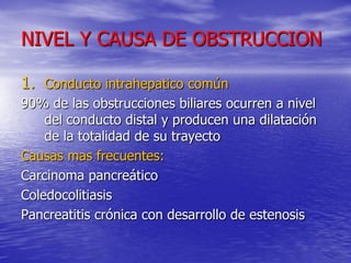 NIVEL Y CAUSA DE OBSTRUCCION
1. Conducto intrahepatico común
90% de las obstrucciones biliares ocurren a nivel
del conducto distal y producen una dilatación
de la totalidad de su trayecto
Causas mas frecuentes:
Carcinoma pancreático
Coledocolitiasis
Pancreatitis crónica con desarrollo de estenosis

 