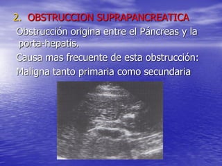 2. OBSTRUCCION SUPRAPANCREATICA
Obstrucción origina entre el Páncreas y la
porta-hepatis.
Causa mas frecuente de esta obstrucción:
Maligna tanto primaria como secundaria

 
