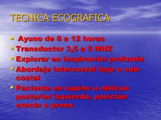 TECNICA ECOGRAFICA
• Ayuno de 8 a 12 horas
• Transductor 3,5 a 5 MHZ
• Explorar en inspiración profunda
• Abordaje intercostal bajo o subcostal
• Paciente en supino u oblicuo
posterior izquierdo, posición
erecta o prono

 