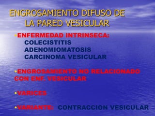 ENGROSAMIENTO DIFUSO DE
LA PARED VESICULAR
•ENFERMEDAD INTRINSECA:
COLECISTITIS
ADENOMIOMATOSIS
CARCINOMA VESICULAR

•ENGROSAMIENTO NO RELACIONADO
CON ENF. VESICULAR
•VARICES
•VARIANTE: CONTRACCION VESICULAR

 