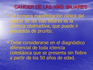 CANCER DE LAS VÌAS BILIARES

La primera manifestación clínica del
cáncer de las vías biliares es la
ictericia obstructiva, que puede ir
precedida de prurito.

Debe considerarse en el diagnóstico

diferencial de toda ictericia
colestásica que se presenta sin fiebre
a partir de los 50 años de edad.

 