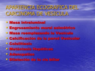 APARIENCIA ECOGRAFICA DEL
CARCINOMA DE VESICULA
•
•
•
•
•
•
•
•

Masa intraluminal
Engrosamiento mural asimétrico
Masa reemplazando la Vesícula
Calcificación de la pared Vesicular
Colelitiasis
Metástasis Hepáticas
Adenopatías
Dilatación de la via biliar

 