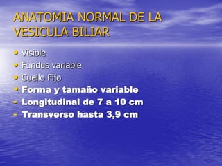 ANATOMIA NORMAL DE LA
VESICULA BILIAR
•
•
•
•
-

Visible
Fundus variable
Cuello Fijo
Forma y tamaño variable
Longitudinal de 7 a 10 cm
Transverso hasta 3,9 cm

 