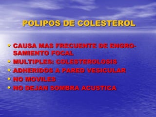 POLIPOS DE COLESTEROL
• CAUSA MAS FRECUENTE DE ENGRO-

•
•
•
•

SAMIENTO FOCAL
MULTIPLES: COLESTEROLOSIS
ADHERIDOS A PARED VESICULAR
NO MOVILES
NO DEJAN SOMBRA ACUSTICA

 