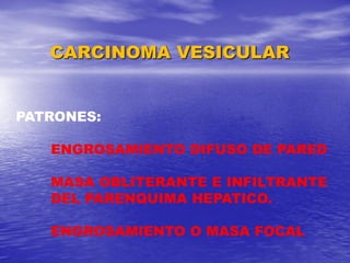 CARCINOMA VESICULAR

PATRONES:
ENGROSAMIENTO DIFUSO DE PARED
MASA OBLITERANTE E INFILTRANTE
DEL PARENQUIMA HEPATICO.
ENGROSAMIENTO O MASA FOCAL

 