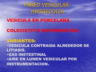 PARED VESICULAR
HIPERECOICA
VESICULA EN PORCELANA
COLECISTITIS ENFISEMATOSA
VARIANTES:

•VESICULA CONTRAIDA ALREDEDOR DE
LITIASIS.
•GAS INSTESTINAL
•AIRE EN LUMEN VESICULAR POR
INSTRUMENTACION.

 