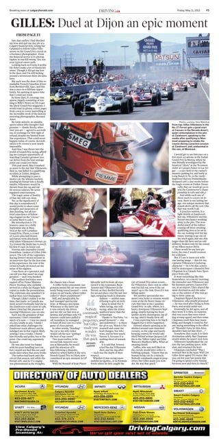 Breaking news at calgaryherald.com	 Friday, May 11, 2012	 F5Driving.ca
Just days earlier, I had shocked
my boss and quit my day job at a
Calgary financial firm, telling her
I planned to follow Gilles Ville-
neuve on the Grand Prix circuit as
a freelance photographer. From
the financial sector to F1 photog-
rapher, in one fell swoop. Yes, not
your typical career path.
Looking back on it now, it proba-
bly didn’t make a lot of (financial)
sense. Though it did get my foot
in the door, and I’m still kicking
around a newsroom three decades
later.
But such was the draw of this re-
markable French-Canadian driver
from Berthierville, Que., and this
was a once-in-a-lifetime oppor-
tunity. An opening in space-time
that I could not resist.
In those days, F1 coverage was
sparse, largely consisting of run-
ning to Billy’s News on 7th to get
the latest Grand Prix magazine. I
would read its glossy, colour pages
from cover to cover, marvelling at
the incredible work of the famous
motoring photographer, Bernard
Asset.
By some miracle, an amiable
sports editor who thought I had
promise — thanks Rocky, wher-
ever you are — agreed to accredit
me, in exchange for first right of
refusal, despite my limited front-
line experience. That could never
happen today, of course. Accredi-
tation to F1 events is now nearly
impossible.
And thus I was thrust into the
world of Grand Prix racing, afford-
ing me a unique opportunity of
watching Canada’s greatest race
car driver from the best vantage
point one could ever have.
This past week, May 8 marked
30 years to the day that Villeneuve,
then 32, was killed in a qualifying
accident at Zolder, Belgium.
While attempting to pass a
slower car, the wheels touched,
sending his Ferrari into a deadly
tumble. Villeneuve would be
thrown from the car and suf-
fer serious injuries. He never
regained consciousness.
The tragic sense of finality
of that day still cuts deep.
Yet, as the significance of
this day is remembered, I
would prefer to share some
thoughts and memories of
that dazzling, but all-too-
brief experience of follow-
ing a legend on the “circus,”
as some liked to call it.
My introduction to Vil-
leneuve came on a chilly
September day in Mon-
treal at the 1978 Canadian
Grand Prix. There, a crowd
of 72,000-plus half-frozen
spectators went absolutely
wild when Villeneuve’s Ferrari 312
T4 crossed the finish line to notch
his first F1 race on home soil.
Veteran auto journalist Gerald
Donaldson (author of Gilles Ville-
neuve: The Life of the Legendary
Racing Driver) would recount in
an interview that for the first time
in his experience, the roar of the
crowd actually drowned out the
noise of the engines.
I was there, as a spectator, and
can tell you that wasn’t an exag-
geration — and I was hooked.
The podium festivities were
topped off by Prime Minister
Pierre Trudeau, who stylishly
arrived in a white Jet Ranger heli-
copter to make the presentation.
The celebrants also splashed Ca-
nadian beer, not Champagne.
Though I didn’t realize it at the
time, that made- in-Canada mo-
ment would eventually lead me to
the Zandvoort road course in 1981,
where I first had the pleasure of
meeting Villeneuve, one-on-one.
Such was the grandeur of that
encounter, I don’t remember
much of it now — I was too much
of a fan, totally in awe. I think I
asked him what challenges the
Zandvoort track offered, and he
indulged me in that regard, likely
sensing I was a rookie. I found
him friendly and polite, but to the
point. One could say, supremely
focused.
He was also none too happy
with his poor-handling race car,
but I would not find this out until
weeks later when that story broke.
The turbos had burst onto the
circuit that season, and while the
Ferrari 126C and its V-6 engine
was phenomenal in the straights,
the chassis was a beast.
A stiffer hydro-pneumatic sus-
pension meant the car was relent-
lessly being tossed around — even
worse on old tracks, where Gilles
called it “sheer punishment.”
Still, and inexplicably, he
had managed spectacular
wins at Monaco and Spain.
Witnesses to the latter say
it was entirely the driver,
and not the car that won at
Jarama, and perhaps only Vil-
leneuve could have pulled it
off. Somehow, he managed
to hold off four cars in a wild
game of close pursuit.
In other words, “bending”
the car to his will. Gilles
would call the race “perhaps
the best of my career.”
Two years earlier, in his
second full, meteoric sea-
son at Maranello, he would
grab the attention of F1
fans following a dramatic,
wheel-to-wheel battle at the 1979
French Grand Prix in Dijon, now
considered an epic moment in GP
history.
With the Renault of Jean-Pierre
Jabouille well in front, all eyes
turned to his teammate, Rene
Arnoux and Villeneuve in the
Ferrari, as they duelled fiercely
for second place over the last two
laps, swapping leads in dramatic
fashion — neither man
refusing to give an inch.
Keep in mind, this is
when racing, was still
racing, when the driver
mattered more than the
technology.
Thanks to YouTube, “ce
grand moment” — raw
and unfettered — is there
for all to see. Watch it for
yourself and count the
lead changes. See who
wins, and by how much.
Savour it, because it is
nothing short of remark-
able.
It is said that Arnoux
cried the day Villeneuve
died, and the day after
— such was the depth of their
respect.
Whether it was racing snow-
mobiles in Quebec, or in Formula
Fords where he first caught the
eye of Grand Prix talent scouts,
for Villeneuve, there was no other
way but full out, even if the car
wasn’t up to the task. Even if it was
falling apart!
Yet another spectacular mo-
ment I was lucky to witness would
come at the Ile Notre Dame cir-
cuit, this time at the Canadian
Grand Prix in 1981, where, in a
heavy downpour Villeneuve kept
going, despite having his front
spoiler slowly disintegrate, lap af-
ter lap, until it finally blew off.
I was expecting him to be black-
flagged, but it never happened.
Instead, wheels spinning as he
skidded around rain-drenched
corners, on the edge and barely
keeping control, he would take
third, behind winner Jacques Laf-
fite in the Talbot Ligier and John
Watson’s Marlboro MP4. What an
amazing finish!
Laffite, who was well liked on
the circuit, would later reflect a
befitting epitaph: “I know that no
human being can do a miracle.
Nobody commands magical prop-
erties, but Gilles made you won-
der. He was that quick.”
I would get to see him race on a
few more occasions: at the Italian
Grand Prix in Monza, where he
was literally worshipped by the
fanatical “tifosi;” at the ‘81 season
ender at Caesars Palace in Las Ve-
gas — a race held in the casino’s
massive parking lot; and lastly at
Long Beach in ‘82, in the vastly-
improved Harvey Postlethwaite-
designed 126C2, just weeks before
the tragic events at Zolder. (Ironi-
cally, that car would go on to
win the Constructor’s cham-
pionship in 1982 and 1983.)
And while each one of
those races is a story on its
own, there is one lasting im-
age, one unique moment that
stands above all the rest. One
that was worth it all.
A practice session, in a
light drizzle at Zandvoort.
Just me, Villeneuve and his
Ferrari mechanics working
away in the pits. The won-
derful smell of the rubber
coming off those smoking
qualifying tires as he sat in
the car, looking over his lap
times, waiting to go out on
the track again. Just me, this
larger-than-life hero and an odd
stillness, broken only by the sound
of my Nikon motor-drive.
These would be my best pic-
tures, the ones I would treasure
for a lifetime.
But, if I am to leave you with
one lasting image — that for me,
captures Villeneuve’s enduring
character — let it be this: a story
told by motorsport columnist Pete
Chapman in a Canada Auto Sport
piece from 1982.
It went something like this:
Somewhere, on a snowy morning,
the journalist met Villeneuve and
his business partner, Gaston Par-
ent, at an airport. They shared the
same destination and the same
car, so the subject of who was go-
ing to drive came up.
Chapman flipped the keys to
Villeneuve, who mildly protested
— he was tired after flying in from
Paris, and would rather not.
Eventually, he did agree, and off
they went. It is then, no surprise,
that very soon they were travel-
ling at warp speed, and then some.
Chapman could then hear mum-
bling, and thought it could be Par-
ent, saying something to the effect
of: “Shouldn’t have let him drive,
shouldn’t have let him drive . . .”
Somehow, they made it to their
destination safely. But Chapman
would admit, he wasn’t sure how.
Villeneuve handbraked the car
into the last parking space, with
elan, and returned the keys.
Chapman concluded: “Was I
worried? Not in the least. Will I let
Gilles drive again? Of course. But
you can bet your last penny that
I’m going to spend every Sunday
between now and then in church.”
gilles: Duel at Dijon an epic moment
Nobody
commands
magical
properties,
but Gilles
made you
wonder.
He was
that quick.
Jacques
Laffite
Photos, courtesy, Dave Makichuk
From top: Gilles Villeneuve in the
No. 27 Ferrari gets a good start
at Caesars in the Nevada desert;
quiet contemplation in the pits
at Zandvoort; speaking to the
media after qualifying in Mon-
treal; preparing to retake the
course during a practice session
at Zandvoort; and, undaunted in
the rain, at Montreal.
From Page F1
View Calgary’s
Pre-Owned
Inventory At:
HYATT AUTO SALES
In the Calgary Auto Mall
Deerfoot & Glenmore Trails
403-252-8836
HYATTWHOLESALE.COM
HYATT
VOLKSWAGEN
Northland Volkswagen
4849 Northland Drive N.W.
Corner of Crowchild Tr. & Northland Dr.
403-286-4849
NORTHLANDVOLKSWAGEN.COM
SMART
Smart Centre Calgary
Downtown
9th Ave. Corner 15th St. S.W.
403-232-6400
HYATTAUTOGALLERY.COM
Sprinter Centre Calgary
Downtown
9th Ave. Corner 15th St. S.W.
403-232-6400
HYATTAUTOGALLERY.COM
SPRINTER
ACURA
Northwest Acura
125 Crowfoot Way NW
Crowchild Tr. & Nosehill Dr.
403-239-6677
NORTHWESTACURA.CA
HYUNDAI
Calgary Hyundai
1920 Barlow Trail NE
Barlow Trail & 16th Ave. N.E
403-250-9990
CALGARYHYUNDAI.COM
Crowfoot Hyundai
710 Crowfoot Crescent N.W.
Crowchild Tr. & Nosehill Dr.
403-374-3374
CROWFOOTHYUNDAI.COM
HYUNDAI
INFINITI
Hyatt Infiniti
46 Heritage Meadows Rd S.E.
403-258-2255
HYATTINFINITI.COM
MERCEDES-BENZ
Hyatt Auto Gallery
Downtown
9th Avenue, Corner of 15th St. SW
403-232-6400
HYATTAUTOGALLERY.COM
MITSUBISHI
Hyatt Mitsubishi
In the Calgary Auto Mall
Deerfoot & Glenmore Trails
403-253-6800
HYATTMITSUBISHI.COM
NISSAN
Fish Creek Nissan
14750 Macleod Trail South
Macleod Tr. & James McKevitt Rd.
403-256-6900
FISHCREEKNISSAN.COM
Auto Sales
CALCH077061_1_1
 