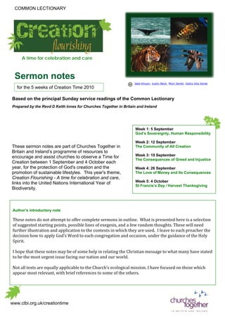 COMMON LECTIONARY




     A time for celebration and care



  Sermon notes
                                                                  Jake Khuon, Justin Beck, Moni Sertel, Isidro Vila Verde
   for the 5 weeks of Creation Time 2010

Based on the principal Sunday service readings of the Common Lectionary
Prepared by the Revd D Keith Innes for Churches Together in Britain and Ireland




                                                                   Week 1: 5 September
                                                                   God’s Sovereignty, Human Responsibility

                                                                   Week 2: 12 September
These sermon notes are part of Churches Together in                The Community of All Creation
Britain and Ireland’s programme of resources to
encourage and assist churches to observe a Time for                Week 3: 19 September
                                                                   The Consequences of Greed and Injustice
Creation between 1 September and 4 October each
year, for the protection of God's creation and the                 Week 4: 26 September
promotion of sustainable lifestyles. This year's theme,            The Love of Money and Its Consequences
Creation Flourishing - A time for celebration and care,
links into the United Nations International Year of                Week 5: 4 October
                                                                   St Francis’s Day / Harvest Thanksgiving
Biodiversity.



 Author’s introductory note

 These notes do not attempt to offer complete sermons in outline. What is presented here is a selection
 of suggested starting points, possible lines of exegesis, and a few random thoughts. These will need
 further illustration and application to the contexts in which they are used. I leave to each preacher the
 decision how to apply God’s Word to each congregation and occasion, under the guidance of the Holy
 Spirit.

 I hope that these notes may be of some help in relating the Christian message to what many have stated
 to be the most urgent issue facing our nation and our world.

 Not all texts are equally applicable to the Church’s ecological mission. I have focused on those which
 appear most relevant, with brief references to some of the others.




www.ctbi.org.uk/creationtime
 