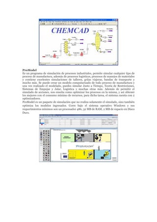 ProModel
Es un programa de simulación de procesos industriales, permite simular cualquier tipo de
proceso de manufactura, además de procesos logísticos, procesos de manejos de materiales
y contiene excelentes simulaciones de talleres, grúas viajeras, bandas de transporte y
mucho más. Se puede crear un modelo computarizado de todo proceso de manufactura y
una vez realizado el modelado, puedes simular Justo a Tiempo, Teoría de Restricciones,
Sistemas de Empujar y Jalar, Logística y muchas otras más. Además de permitir el
simulado de acciones, nos enseña como optimizar los procesos en la misma, y así obtener
los mejores con el consumo mínimo de recursos, para dicha tarea, el sistema cuenta con 2
optimizadores.
ProModel es un paquete de simulación que no realiza solamente el simulado, sino también
optimiza los modelos ingresados. Corre bajo el sistema operativo Windows y sus
requerimientos mínimos son un procesador 486, 32 MB de RAM, 2 MB de espacio en Disco
Duro.
 