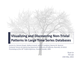 Visualizing and Discovering Non-Trivial
Patterns in Large Time Series Databases
Quan Le
HCI Lab
23th Mar, 2015
Jessica Lin, Eamonn Keogh, Stefano Lonardi, Jeffrey P. Lankford, Daonna M. Nystrom
Computer Science & Engineering Department University of California, Riverside, CA 92521
Proceedings of the 30th VLDB Conference, Toronto, Canada, 2004
 