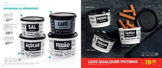 *Podem ocorrer variações no tamanho dos grãos e densidade de cada tipo de alimento,
gerando o não armazenamento completo do alimento nas Tupper Caixas
Decore enquanto
armazena os alimentos!
801872 | Canela
801876 | Pimenta
801875 | Orégano
LEVE QUALQUER POTINHO Por
R$19,00cadaPotinho PB 140ml | 8,3 diâm. X 5,3 alt. (cm)
1
2
3
4
4 | 801085 | Tupper
Caixa Feijão PB* 2Kg
20,1 comp. X 18,6 larg.
X 13,3 alt. (cm)
R$67,00
1 | 801197 | Tupper
Caixa Sal PB* 1,3Kg
16,3 comp. X 15 larg.
X 10,7 alt. (cm)
R$47,00
2 | 803996 | Tupper Caixa
Café PB* 700g
3 | 803995 | Tupper Caixa
Açúcar PB* 1,4Kg
18,2 comp. X 16,7 larg.
X 12,3 alt. (cm)
R$56,00
cada
ArmazenarArmazenar
20 2121
 