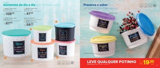 2 | 800440 | Tupper Caixa
Sal Bistrô* 1,3Kg
16,3 comp. X 15 larg. X 10,7 alt. (cm)
R$47,00
3 | 830107 | Tupper Caixa
Feijão Bistrô* 2Kg
20,1 comp. X 18,6 larg. X 13,3 alt. (cm)
R$67,00
1 | 803997 | Tupper Caixa
Arroz Bistrô* 5Kg
24,9 comp. X 23,4 larg. X 17,5 alt. (cm)
R$108,00
2
1
3
4
5
Tupper Caixa Bistrô*
18,2 comp. X 16,7 larg. X 12,3 alt. (cm)
4 | 803994 | Café 700g
5 | 803993 | Açúcar 1,4Kg
R$56,00
cada
801379 | Orégano
801378 | Canela
801377 | Pimenta
Preserva o sabor dos
temperos por mais tempo
LEVE QUALQUER POTINHO Por
R$19,00cadaPotinho Bistrô 140ml | 8,3 diâm. X 5,3 alt. (cm)
Alimentos do dia a dia bem conservados
25
*Podem ocorrer variações no tamanho dos grãos e densidade de cada tipo de alimento,
gerando o não armazenamento completo do alimento nas Tupper Caixas
ArmazenarArmazenar
24
 