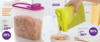 Os produtos
ideais que
armazenam
alimentos
secos e
saudáveis Tampa com
dobradiça
abre fácil
27
892366 | Porta Cereais 850ml
12,9 comp. X 5,7 larg. X 15,9 alt. (cm)
Por
R$39,90
Preço Sugerido
R$57,00
800445 | Porta
Cereais Rosa 3,1 Litros
22 comp. X 11,1 larg.
X 22,4 alt. (cm)
Por
R$54,90
Preço Sugerido
R$78,00
30%de desconto
29%de desconto
850ml
3,1L
NOVIDADE
Armazenar
26
 