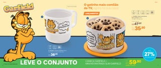 B | 803863 | Mini Instantânea
Slim Garfield 575ml
13,1 diâm. X 8,1 alt. (cm)
Por
R$35,90
Preço Sugerido
R$47,00
LANÇAMENTOS
O gatinho mais comilão
da TV, agora na sua casa!
Vai ao micro-ondas
A
B
CANECA GARFIELD +
MINI INSTANTÂNEA SLIM GARFIELD
A | 803862 | Caneca Garfield 350ml
11,2 comp. X 9,2 larg. X 9 alt. (cm)
R$36,00
27%de desconto
Até
Por
R$59,90
LEVE O CONJUNTO 803950 | Conjunto
ServirServir
5150
 