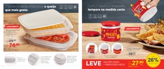 803881 | Empilhável Plus
26 comp. X 17,4 larg.
X 8,1 alt. (cm)
Composto por: 2 bases,
1 tampa e 1 grade
Por
R$74,90
Preço Sugerido
R$99,00
LANÇAMENTO
1 | 803868 | Pimenteiro Mesa
2 | 803869 | Saleiro Mesa
6,7 diâm. X 5,9 alt. (cm)
R$38,00
LANÇAMENTOS
LEVE 803945 | Conjunto
Com o Saleiro e Pimenteiro,
tempere na medida certa
O próximo passo é escolher o queijo
que mais gosta
SALEIRO MESA
+ PIMENTEIRO MESA
Por
R$27,90
2
1
76
Vedação na tampa
garante o sabor
dos alimentos por
muito mais tempo
sem ressecar
Com a grade, você
guarda tomate e
outros alimentos
fatiados que
soltem líquidos
Bases se
encaixam uma
sobre a outra
Furos controlam a saída
de cada ingrediente
Podem ser
empilhados
cada
cada
26%de desconto
Até
 