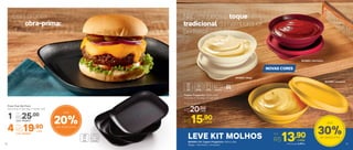 803885 | Vermelha
803886 | Amarela
803884 | Bege
20%de desconto
Até
30%de desconto
Até
NOVAS CORES
LEVE KIT MOLHOS804004 | Kit Tupper Pragelinha 150ml cada
(Bege + Vermelha + Amarela)
Não esqueça o toque
tradicional do hambúrguer
perfeito!
Prato Post Me Preto
20,4 comp. X 20,4 larg. X 2,9 alt. (cm)
cadaR$19,904 Cód.: 803944
Por:
Cód.: 803641
1
Por:
R$25,00
Está pronta
sua obra-prima:
delicie-se!
cada
cada
Tupper Pragelinha 150ml cada
13 comp. X 11,5 larg. x 3,7 alt. (cm)
Por
R$15,90
Preço Sugerido
R$20,00
Por
R$13,90cada
O Kit sai por R$ 41,7010 11
 