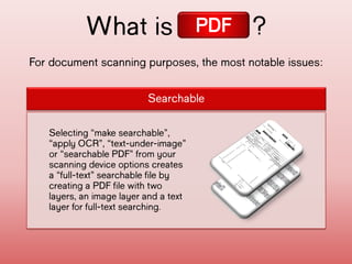 For document scanning purposes, the most notable
issues:
What is ?
Searchable
Selecting “make
searchable”, “apply
OCR”, “text-under-
image” or “searchable
PDF” from your scanning
device options creates
a “full-text”
searchable file by
creating a PDF file
with two layers, an
image layer and a text
layer for full-text
searching.
PDF
 