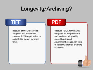 Longevity/Archiving?
TIFF
Because of the widespread
adoption and plethora of
viewers, TIFF is expected to be
a viable file format for some
time.
Because PDF/A format was
designed for long term use
and has been adopted by
many libraries and
government groups, PDF/A is
the clear winner for archiving
situations.
PDF
 