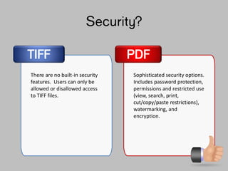 Security?
TIFF
There are no built-in security
features. Users can only be
allowed or disallowed access
to TIFF files.
Sophisticated security options.
Includes password protection,
permissions and restricted use
(view, search, print,
cut/copy/paste restrictions),
watermarking, and
encryption.
PDF
 