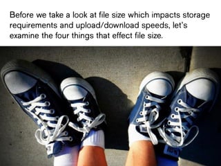 Before we take a look at file size
which impacts storage requirements and
upload/download speeds, let’s examine
the four things that effect file size.
 