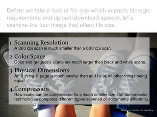 Before we take a look at file size
which impacts storage requirements and
upload/download speeds, let’s examine
the four things that effect file size.
1. Scanning Resolution
A 300 dpi scan is much smaller than a 600 dpi scan.
2.Color Space
Color and grayscale scans are much larger than
black and white scans.
3.Physical Dimensions
An 8 ½ by 11 page is much smaller than an 11 x 14,
all other things being equal.
4.Compression
Raw scans can be compressed for a much smaller size
and compression technologies compress different
types scanned of documents differently. Reference: Adobe: Acrolaw Blog
 