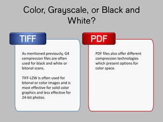 Color, Grayscale, or Black
and White?
TIFF PDF
As mentioned previously, G4
compression files are often
used for black and white or
bitonal scans.
TIFF-LZW is often used for
bitonal or color images and is
most effective for solid color
graphics and less effective for
24-bit photos.
PDF files also offer different
compression technologies
which present options for
color space.
 