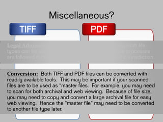 TIFF PDF
Miscellaneous?
Legal Admissibility: Varies by country. Generally
both file types can be admissible as long as
the appropriate processes are followed for
the rules of evidence for the specific
jurisdiction.
Conversion: Both TIFF and PDF files can be
converted with readily available tools. This
may be important if your scanned files are to
be used as “master files”. For example, you
may need to scan for both archival and web
viewing. Because of file size, you may need
to copy and convert a large archival file for
easy web viewing. Hence the “master file”
 